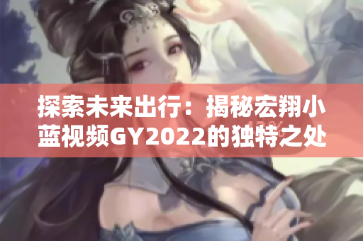 探索未來(lái)出行：揭秘宏翔小藍(lán)視頻GY2022的獨(dú)特之處，引領(lǐng)智能交通新風(fēng)潮