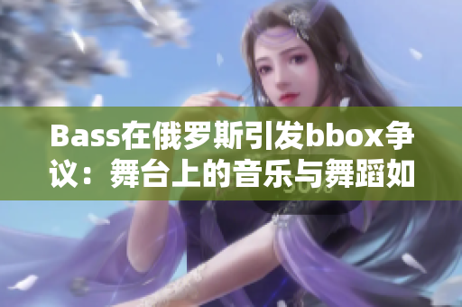 Bass在俄羅斯引發(fā)bbox爭議：舞臺上的音樂與舞蹈如何撕裂意見？