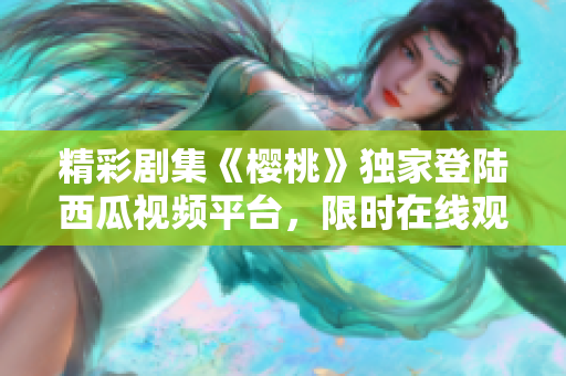 精彩劇集《櫻桃》獨家登陸西瓜視頻平臺，限時在線觀看，不容錯過！