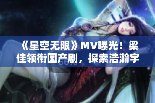 《星空無限》MV曝光！梁佳領銜國產劇，探索浩瀚宇宙新篇章