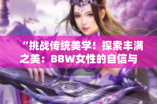 “挑戰(zhàn)傳統(tǒng)美學(xué)！探索豐滿之美：BBW女性的自信與魅力”