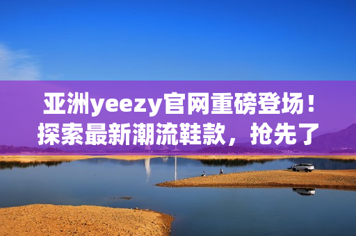 亞洲yeezy官網(wǎng)重磅登場！探索最新潮流鞋款，搶先了解限量發(fā)售資訊！