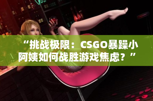 “挑戰(zhàn)極限：CSGO暴躁小阿姨如何戰(zhàn)勝游戲焦慮？”