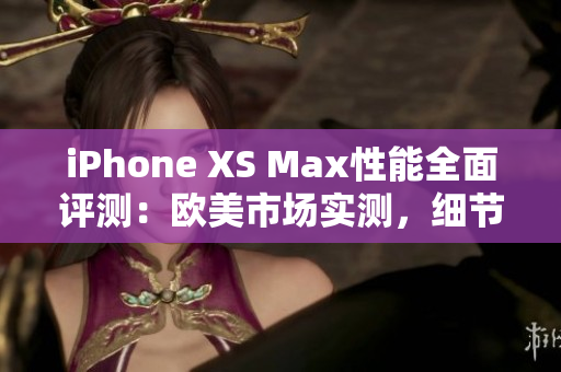 iPhone XS Max性能全面評測：歐美市場實測，細節(jié)解析、速度對比、功能體驗一網(wǎng)打盡