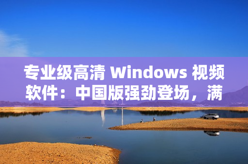 專業(yè)級高清 Windows 視頻軟件：中國版強勁登場，滿足各類需求