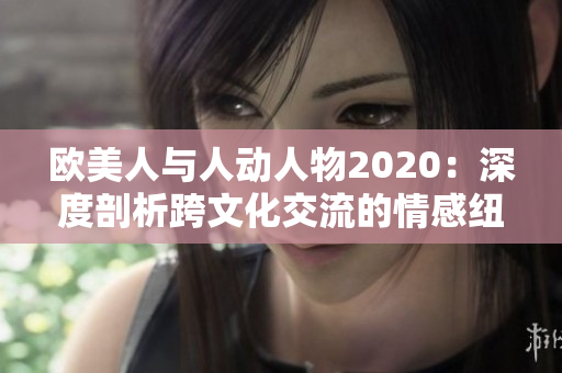 歐美人與人動(dòng)人物2020：深度剖析跨文化交流的情感紐帶