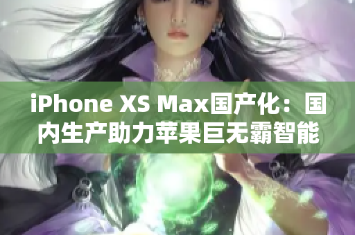 iPhone XS Max國產(chǎn)化：國內(nèi)生產(chǎn)助力蘋果巨無霸智能手機(jī)本土化制造