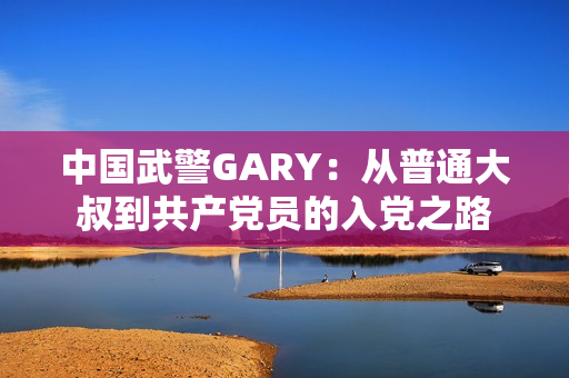 中國武警GARY：從普通大叔到共產(chǎn)黨員的入黨之路