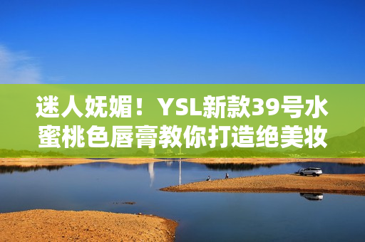 迷人嫵媚！YSL新款39號(hào)水蜜桃色唇膏教你打造絕美妝容