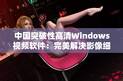 中國(guó)突破性高清Windows視頻軟件：完美解決影像細(xì)節(jié)問(wèn)題