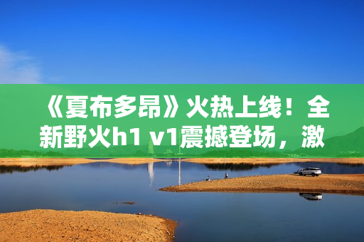 《夏布多昂》火熱上線！全新野火h1 v1震撼登場(chǎng)，激情小說(shuō)盡在筆趣閣