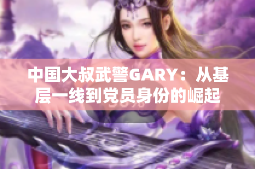 中國大叔武警GARY：從基層一線到黨員身份的崛起