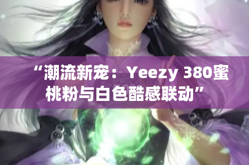 “潮流新寵：Yeezy 380蜜桃粉與白色酷感聯(lián)動”