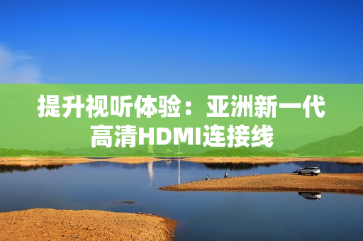 提升視聽體驗：亞洲新一代高清HDMI連接線