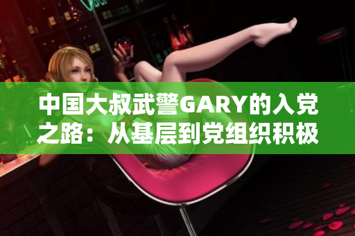 中國大叔武警GARY的入黨之路：從基層到黨組織積極分子