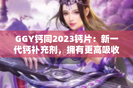 GGY鈣同2023鈣片：新一代鈣補充劑，擁有更高吸收率和效果