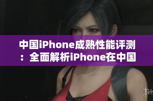 中國(guó)iPhone成熟性能評(píng)測(cè)：全面解析iPhone在中國(guó)市場(chǎng)的表現(xiàn)