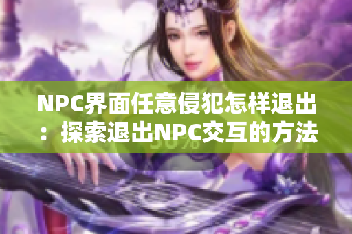 NPC界面任意侵犯怎樣退出：探索退出NPC交互的方法