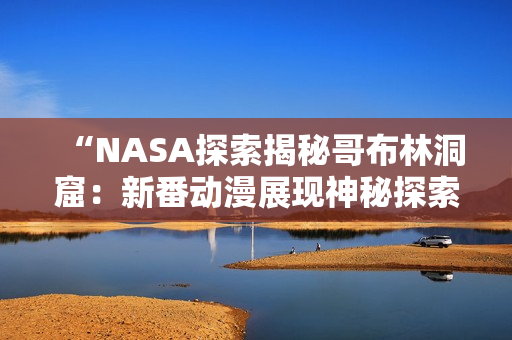 “NASA探索揭秘哥布林洞窟：新番動漫展現(xiàn)神秘探索之旅！”