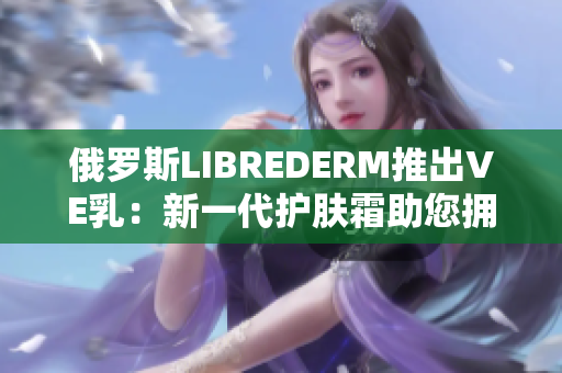 俄羅斯LIBREDERM推出VE乳：新一代護(hù)膚霜助您擁抱光滑細(xì)嫩肌膚