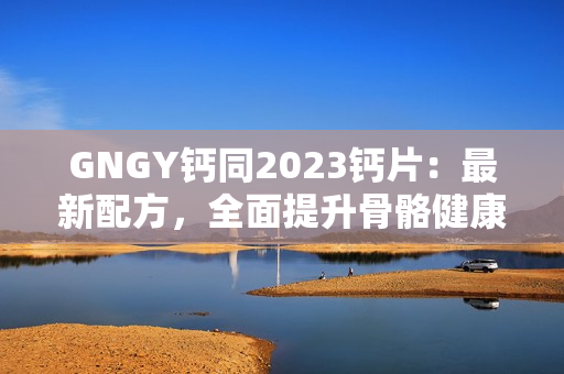 GNGY鈣同2023鈣片：最新配方，全面提升骨骼健康！