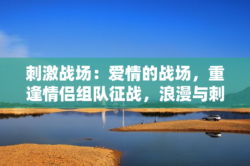 刺激戰(zhàn)場(chǎng)：愛情的戰(zhàn)場(chǎng)，重逢情侶組隊(duì)征戰(zhàn)，浪漫與刺激并存！