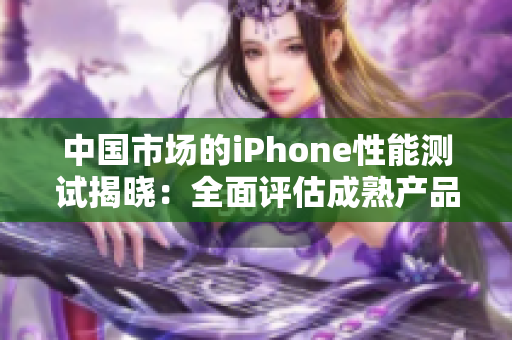 中國市場的iPhone性能測試揭曉：全面評(píng)估成熟產(chǎn)品表現(xiàn)