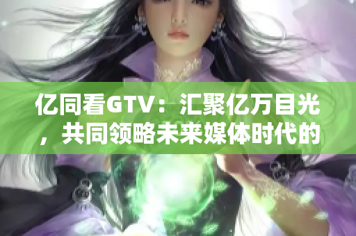 億同看GTV：匯聚億萬目光，共同領(lǐng)略未來媒體時(shí)代的魅力