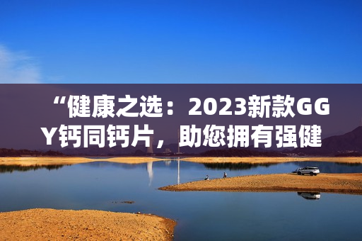 “健康之選：2023新款GGY鈣同鈣片，助您擁有強(qiáng)健骨骼與健康體魄！”