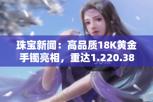 珠寶新聞：高品質18K黃金手鐲亮相，重達1.220.38克，散發(fā)璀璨光彩