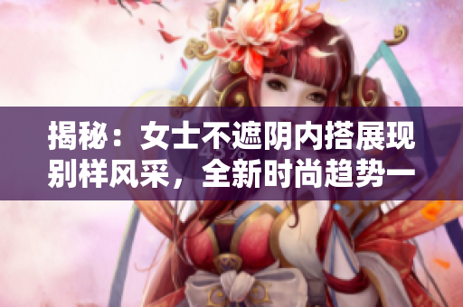 揭秘：女士不遮陰內(nèi)搭展現(xiàn)別樣風(fēng)采，全新時尚趨勢一覽無遺