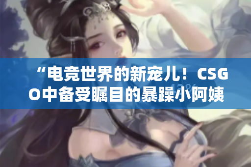 “電競世界的新寵兒！CSGO中備受矚目的暴躁小阿姨”