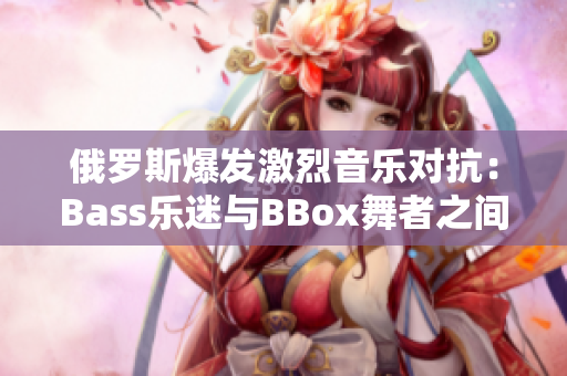 俄羅斯爆發(fā)激烈音樂對抗：Bass樂迷與BBox舞者之間的沖突加劇