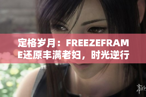 定格歲月：FREEZEFRAME還原豐滿老婦，時(shí)光逆行綻放新生