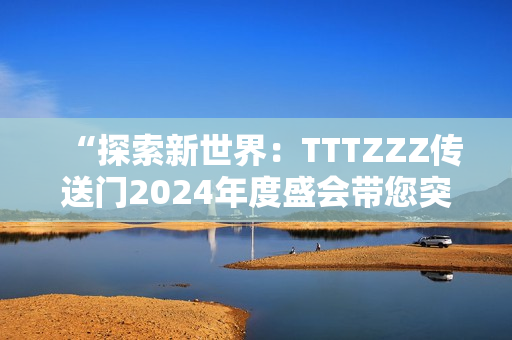 “探索新世界：TTTZZZ傳送門2024年度盛會帶您突破次元壁”