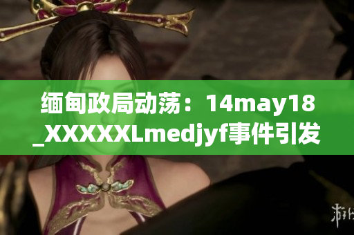 緬甸政局動蕩：14may18_XXXXXLmedjyf事件引發(fā)新一輪政治波瀾