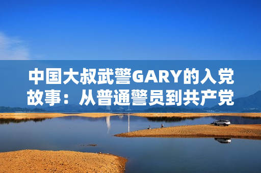 中國(guó)大叔武警GARY的入黨故事：從普通警員到共產(chǎn)黨員的光榮轉(zhuǎn)變