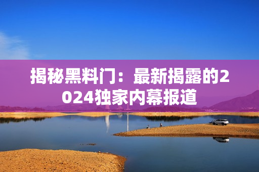 揭秘黑料門：最新揭露的2024獨家內(nèi)幕報道