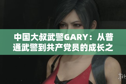 中國(guó)大叔武警GARY：從普通武警到共產(chǎn)黨員的成長(zhǎng)之路