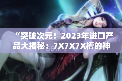 “突破次元！2023年進口產(chǎn)品大揭秘：7X7X7X槽的神秘力量探索”