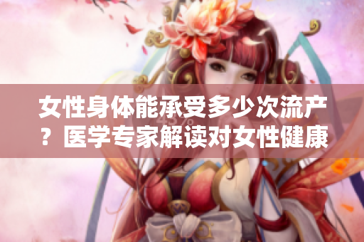 女性身體能承受多少次流產(chǎn)？醫(yī)學(xué)專(zhuān)家解讀對(duì)女性健康的影響