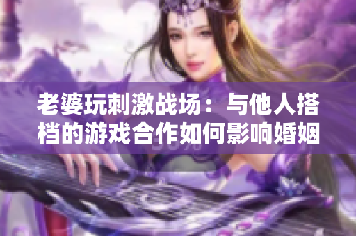 老婆玩刺激戰(zhàn)場(chǎng)：與他人搭檔的游戲合作如何影響婚姻生活