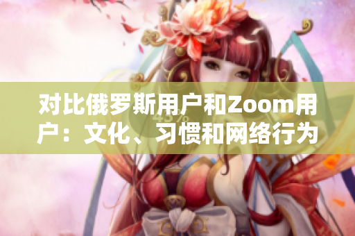 對比俄羅斯用戶和Zoom用戶：文化、習(xí)慣和網(wǎng)絡(luò)行為的差異