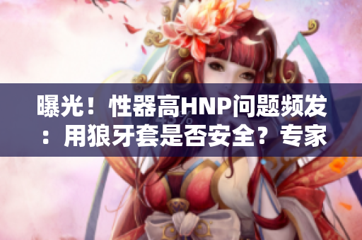 曝光！性器高HNP問題頻發(fā)：用狼牙套是否安全？專家解析隱患