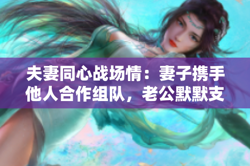 夫妻同心戰(zhàn)場情：妻子攜手他人合作組隊，老公默默支持的故事