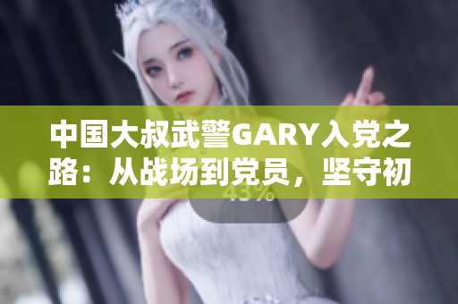 中國大叔武警GARY入黨之路：從戰(zhàn)場到黨員，堅(jiān)守初心使命