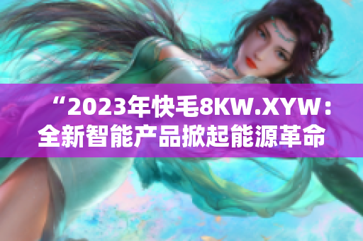 “2023年快毛8KW.XYW：全新智能產(chǎn)品掀起能源革命！”