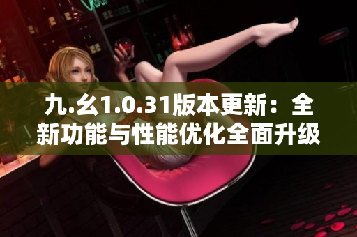 九.幺1.0.31版本更新：全新功能與性能優(yōu)化全面升級