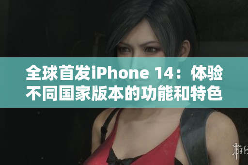 全球首發(fā)iPhone 14：體驗(yàn)不同國(guó)家版本的功能和特色