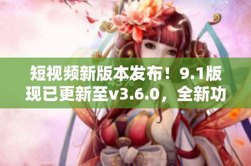 短視頻新版本發(fā)布！9.1版現(xiàn)已更新至v3.6.0，全新功能等你體驗(yàn)